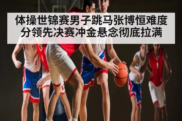 体操世锦赛男子跳马张博恒难度分领先决赛冲金悬念彻底拉满（KAIYUN）